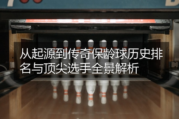 从起源到传奇保龄球历史排名与顶尖选手全景解析