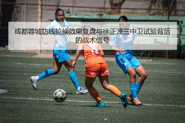 成都蓉城防线轮换效果复盘与徐正源三中卫试验背后的战术信号