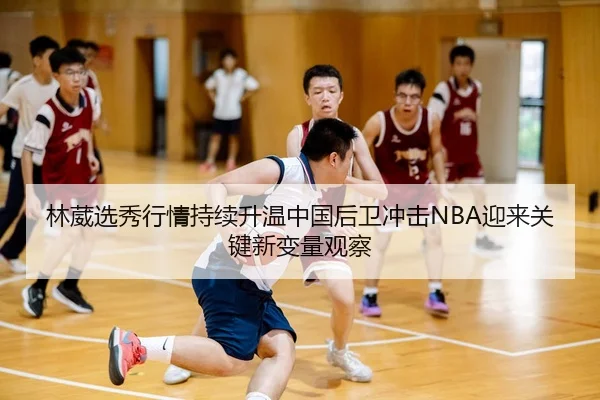 林葳选秀行情持续升温中国后卫冲击NBA迎来关键新变量观察